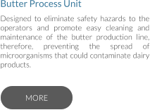 Butter Process Unit Designed to eliminate safety hazards to the operators and promote easy cleaning and maintenance of the butter production line, therefore, preventing the spread of microorganisms that could contaminate dairy products.   MORE MORE
