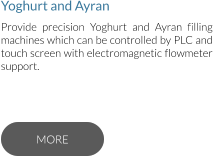 Yoghurt and Ayran Provide precision Yoghurt and Ayran filling machines which can be controlled by PLC and touch screen with electromagnetic flowmeter support.  MORE MORE