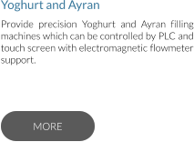 Yoghurt and Ayran Provide precision Yoghurt and Ayran filling machines which can be controlled by PLC and touch screen with electromagnetic flowmeter support.  MORE MORE